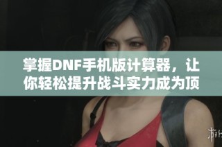 掌握dnf手机版计算器，让你轻松提升战斗实力成为顶级玩家
