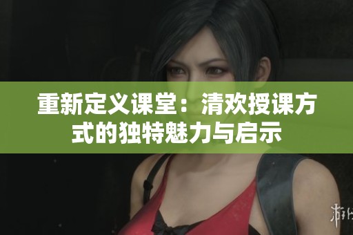 重新定义课堂:清欢授课方式的独特魅力与启示