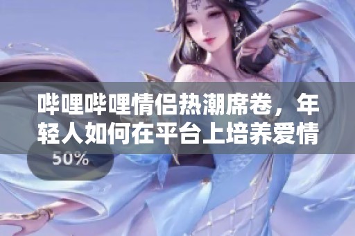 哔哩哔哩情侣热潮席卷,年轻人如何在平台上培养爱情?