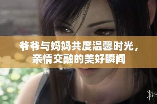 爷爷与妈妈共度温馨时光,亲情交融的美好瞬间