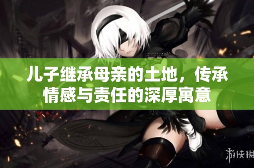 儿子继承母亲的土地,传承情感与责任的深厚寓意