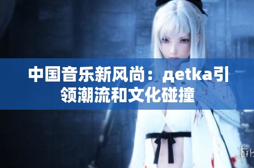 中国音乐新风尚:дetka引领潮流和文化碰撞
