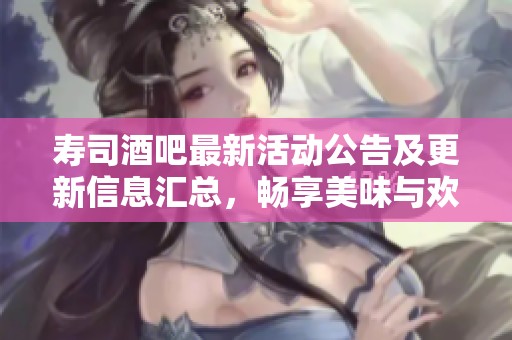 寿司酒吧最新活动公告及更新信息汇总,畅享美味与欢乐