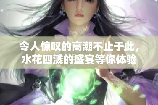 令人惊叹的高潮不止于此,水花四溅的盛宴等你体验