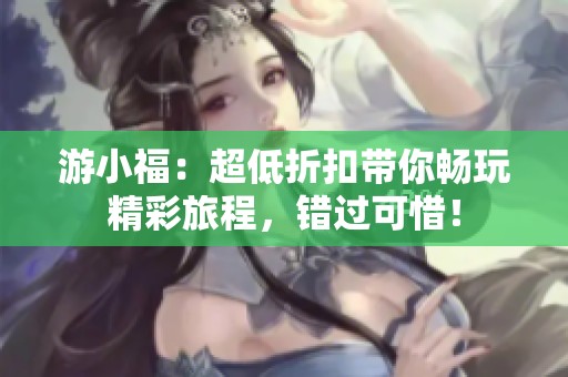 游小福:超低折扣带你畅玩精彩旅程,错过可惜!