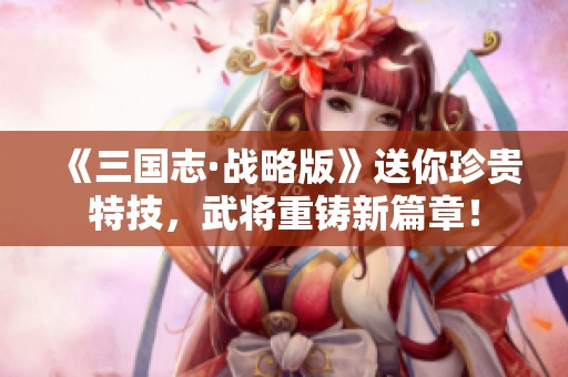 《三国志·战略版》送你珍贵特技,武将重铸新篇章!
