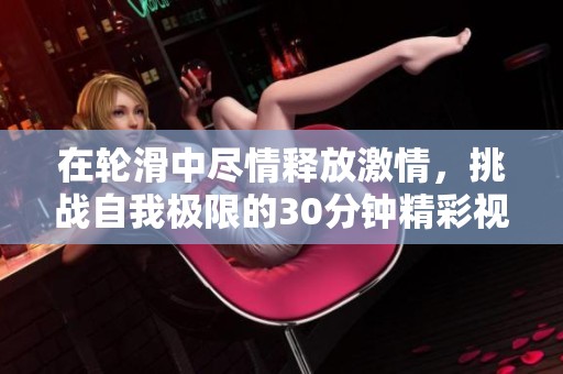 在轮滑中尽情释放激情,挑战自我极限的30分钟精彩视频