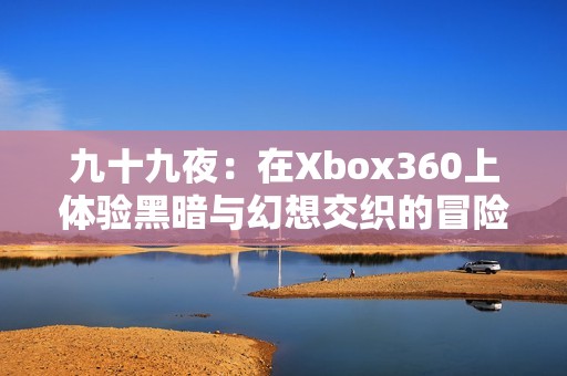 九十九夜:在xbox360上体验黑暗与幻想交织的冒险之旅