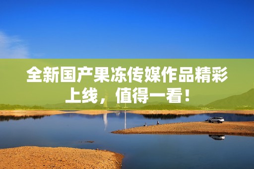 全新国产果冻传媒作品精彩上线,值得一看!