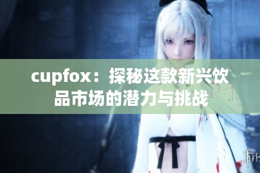 cupfox:探秘这款新兴饮品市场的潜力与挑战