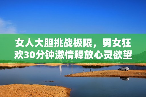 女人大胆挑战极限,男女狂欢30分钟激情释放心灵欲望