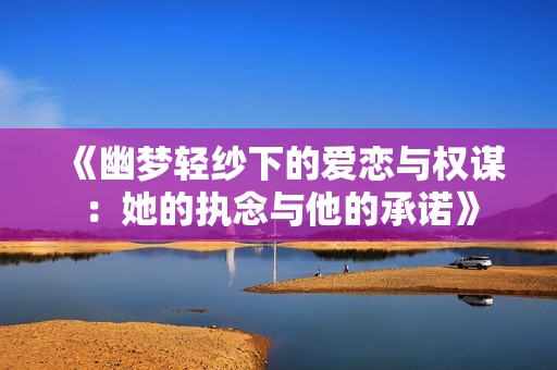 《幽梦轻纱下的爱恋与权谋:她的执念与他的承诺》