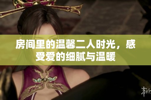 房间里的温馨二人时光,感受爱的细腻与温暖