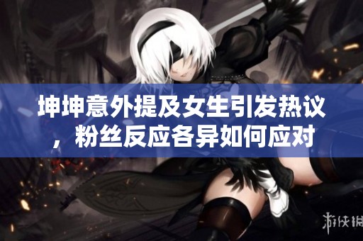 坤坤意外提及女生引发热议,粉丝反应各异如何应对