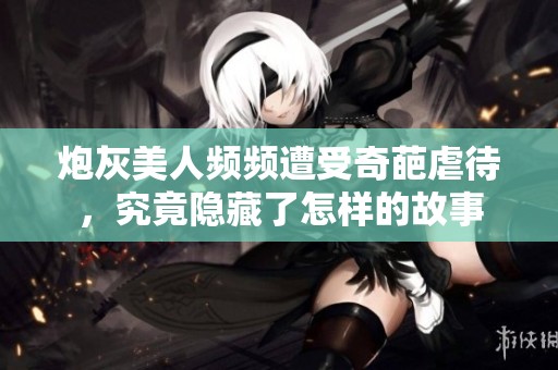 炮灰美人频频遭受奇葩虐待,究竟隐藏了怎样的故事