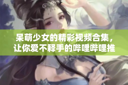 呆萌少女的精彩视频合集,让你爱不释手的哔哩哔哩推荐