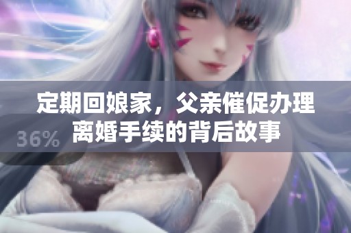 定期回娘家,父亲催促办理离婚手续的背后故事