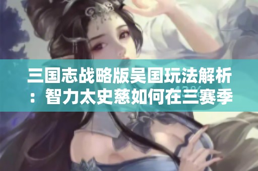 三国志战略版吴国玩法解析:智力太史慈如何在三赛季中崭露头角