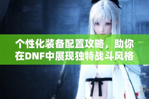 个性化装备配置攻略,助你在dnf中展现独特战斗风格