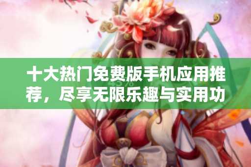 十大热门免费版手机应用推荐,尽享无限乐趣与实用功能