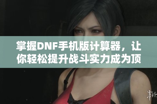掌握dnf手机版计算器，让你轻松提升战斗实力成为顶级玩家